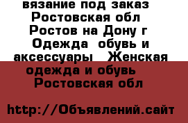 вязание под заказ - Ростовская обл., Ростов-на-Дону г. Одежда, обувь и аксессуары » Женская одежда и обувь   . Ростовская обл.